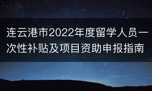 连云港市2022年度留学人员一次性补贴及项目资助申报指南