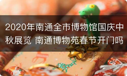 2020年南通全市博物馆国庆中秋展览 南通博物苑春节开门吗