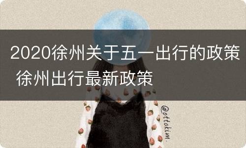 2020徐州关于五一出行的政策 徐州出行最新政策