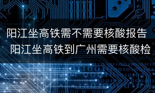 阳江坐高铁需不需要核酸报告 阳江坐高铁到广州需要核酸检测吗