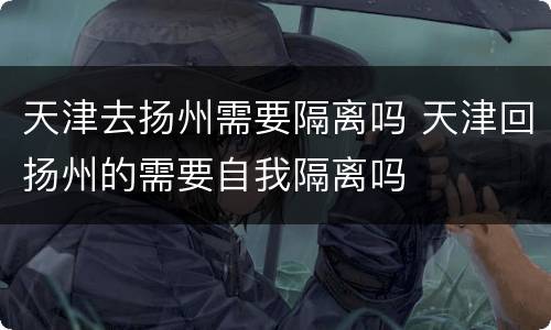 天津去扬州需要隔离吗 天津回扬州的需要自我隔离吗