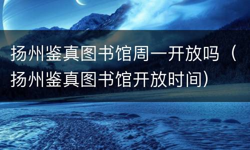 扬州鉴真图书馆周一开放吗（扬州鉴真图书馆开放时间）