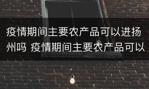 疫情期间主要农产品可以进扬州吗 疫情期间主要农产品可以进扬州吗