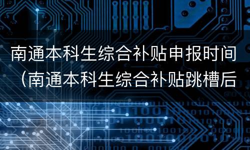 南通本科生综合补贴申报时间（南通本科生综合补贴跳槽后还能领吗）