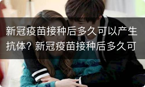 新冠疫苗接种后多久可以产生抗体? 新冠疫苗接种后多久可以产生抗体