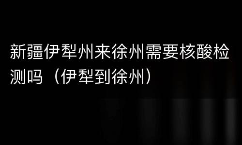 新疆伊犁州来徐州需要核酸检测吗（伊犁到徐州）