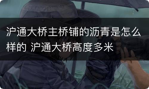 沪通大桥主桥铺的沥青是怎么样的 沪通大桥高度多米