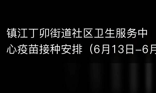 镇江丁卯街道社区卫生服务中心疫苗接种安排（6月13日-6月19日）