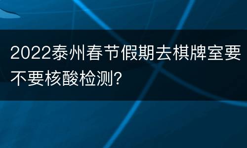 2022泰州春节假期去棋牌室要不要核酸检测？