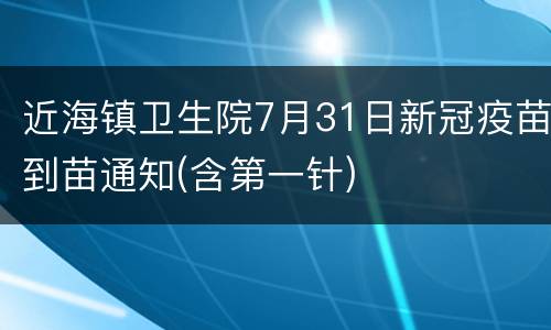 近海镇卫生院7月31日新冠疫苗到苗通知(含第一针)