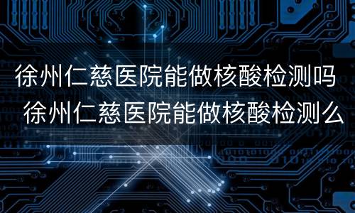 徐州仁慈医院能做核酸检测吗 徐州仁慈医院能做核酸检测么