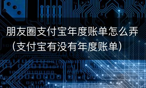 朋友圈支付宝年度账单怎么弄（支付宝有没有年度账单）