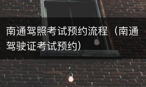 南通驾照考试预约流程（南通驾驶证考试预约）