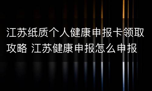 江苏纸质个人健康申报卡领取攻略 江苏健康申报怎么申报