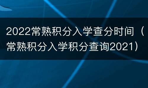 2022常熟积分入学查分时间（常熟积分入学积分查询2021）