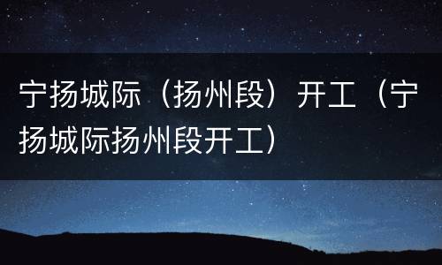 宁扬城际（扬州段）开工（宁扬城际扬州段开工）
