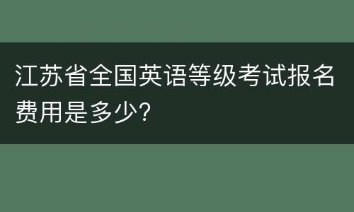 江苏省全国英语等级考试报名费用是多少?