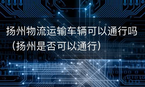 扬州物流运输车辆可以通行吗（扬州是否可以通行）