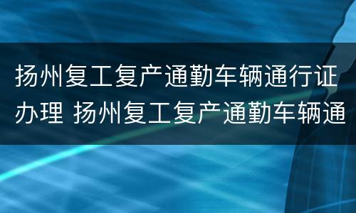 扬州复工复产通勤车辆通行证办理 扬州复工复产通勤车辆通行证办理条件