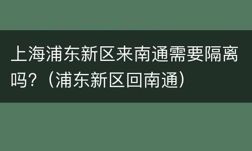 上海浦东新区来南通需要隔离吗?（浦东新区回南通）