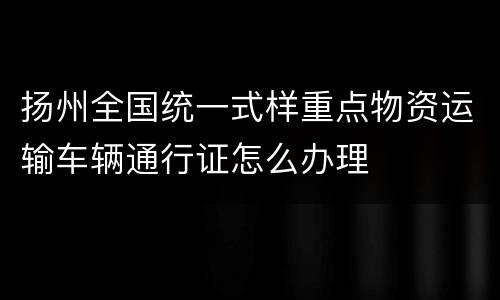 扬州全国统一式样重点物资运输车辆通行证怎么办理
