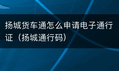 扬城货车通怎么申请电子通行证（扬城通行码）