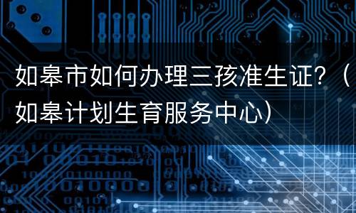 如皋市如何办理三孩准生证?（如皋计划生育服务中心）