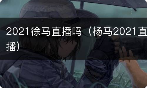 2021徐马直播吗（杨马2021直播）