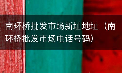 南环桥批发市场新址地址（南环桥批发市场电话号码）