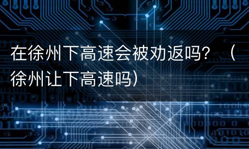 在徐州下高速会被劝返吗？（徐州让下高速吗）