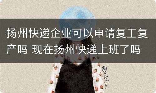 扬州快递企业可以申请复工复产吗 现在扬州快递上班了吗