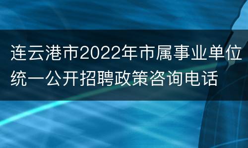 连云港市2022年市属事业单位统一公开招聘政策咨询电话