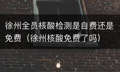 徐州全员核酸检测是自费还是免费（徐州核酸免费了吗）