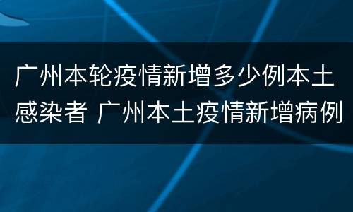 广州本轮疫情新增多少例本土感染者 广州本土疫情新增病例