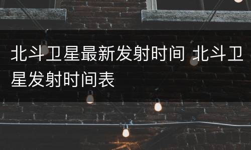 北斗卫星最新发射时间 北斗卫星发射时间表