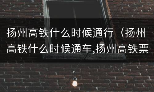 扬州高铁什么时候通行（扬州高铁什么时候通车,扬州高铁票什么时候开始售）