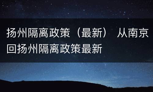 扬州隔离政策（最新） 从南京回扬州隔离政策最新
