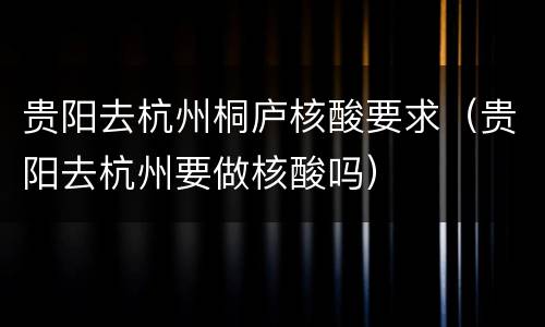 贵阳去杭州桐庐核酸要求（贵阳去杭州要做核酸吗）