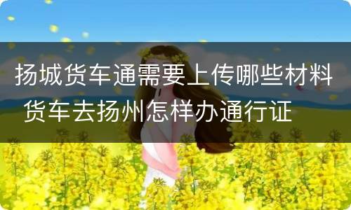 扬城货车通需要上传哪些材料 货车去扬州怎样办通行证