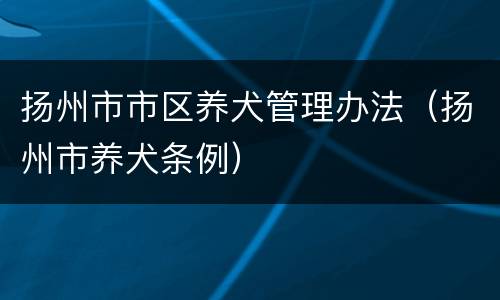 扬州市市区养犬管理办法（扬州市养犬条例）