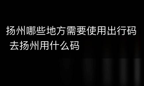 扬州哪些地方需要使用出行码 去扬州用什么码