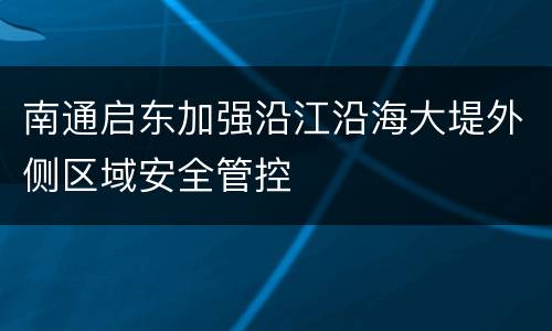 南通启东加强沿江沿海大堤外侧区域安全管控