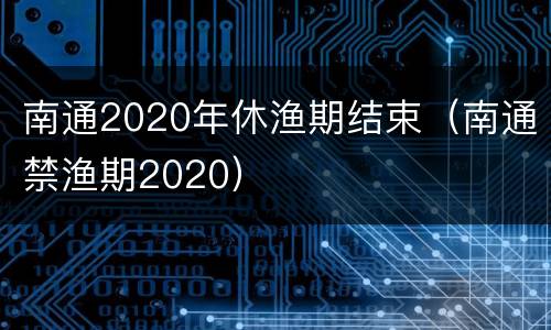 南通2020年休渔期结束（南通禁渔期2020）