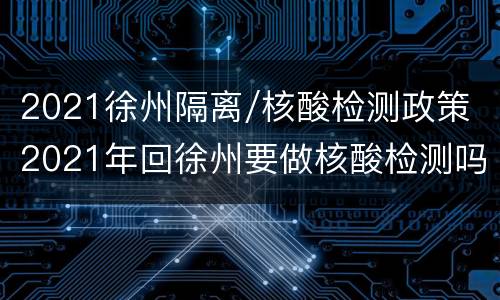 2021徐州隔离/核酸检测政策 2021年回徐州要做核酸检测吗