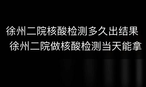 徐州二院核酸检测多久出结果 徐州二院做核酸检测当天能拿结果吗
