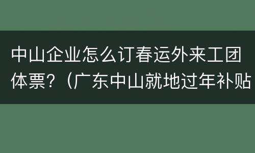 中山企业怎么订春运外来工团体票?（广东中山就地过年补贴政策）