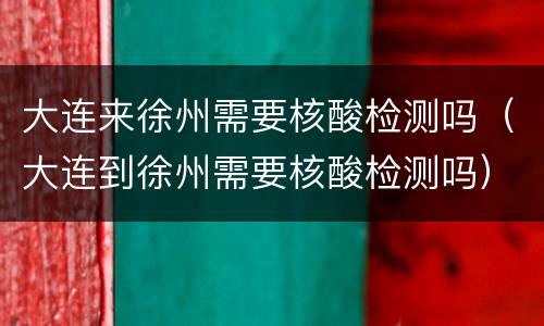 大连来徐州需要核酸检测吗（大连到徐州需要核酸检测吗）