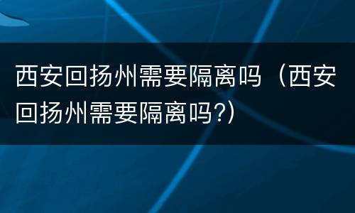 西安回扬州需要隔离吗（西安回扬州需要隔离吗?）