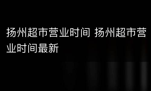 扬州超市营业时间 扬州超市营业时间最新