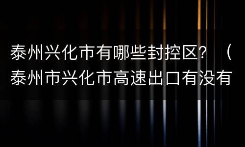 泰州兴化市有哪些封控区？（泰州市兴化市高速出口有没有封住）